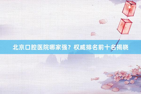 北京口腔医院哪家强？权威排名前十名揭晓