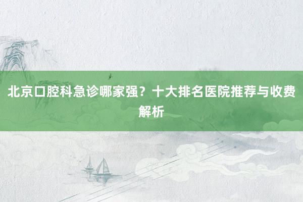 北京口腔科急诊哪家强？十大排名医院推荐与收费解析