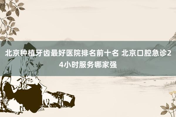 北京种植牙齿最好医院排名前十名 北京口腔急诊24小时服务哪家强