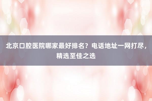 北京口腔医院哪家最好排名？电话地址一网打尽，精选至佳之选