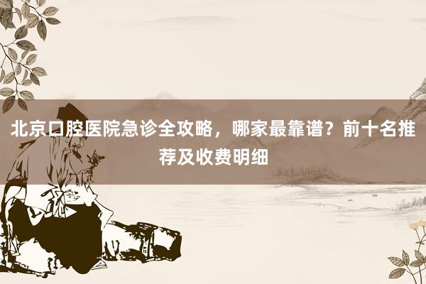 北京口腔医院急诊全攻略，哪家最靠谱？前十名推荐及收费明细