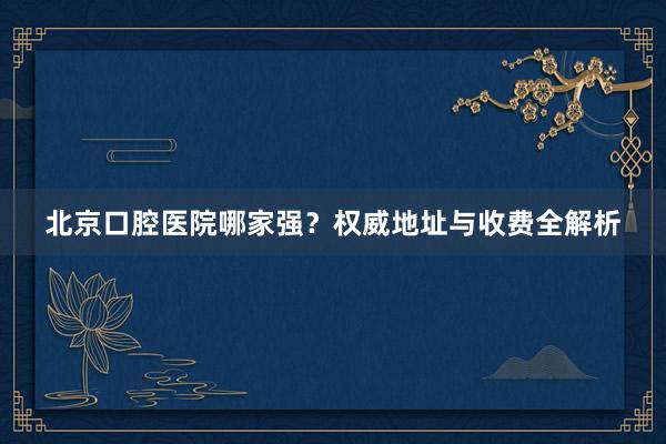 北京口腔医院哪家强？权威地址与收费全解析