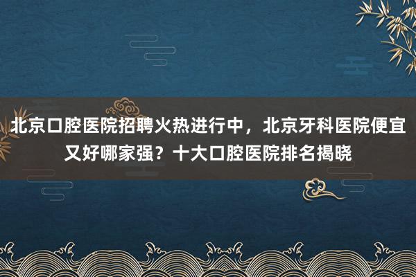 北京口腔医院招聘火热进行中，北京牙科医院便宜又好哪家强？十大口腔医院排名揭晓