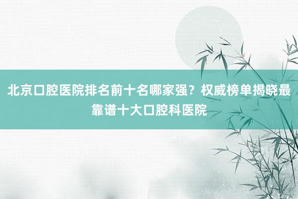 北京口腔医院排名前十名哪家强？权威榜单揭晓最靠谱十大口腔科医院