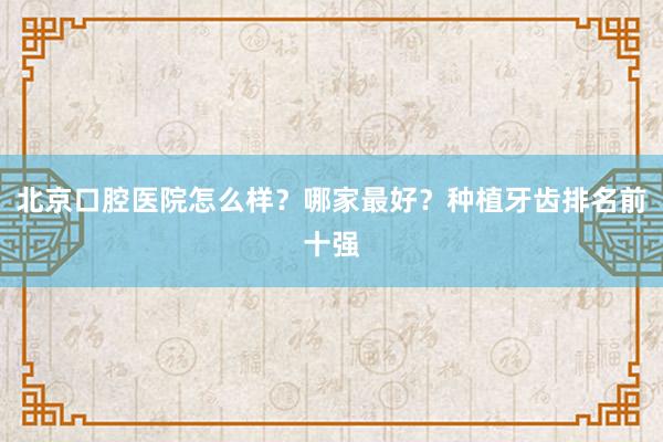 北京口腔医院怎么样？哪家最好？种植牙齿排名前十强