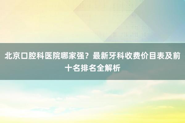 北京口腔科医院哪家强？最新牙科收费价目表及前十名排名全解析