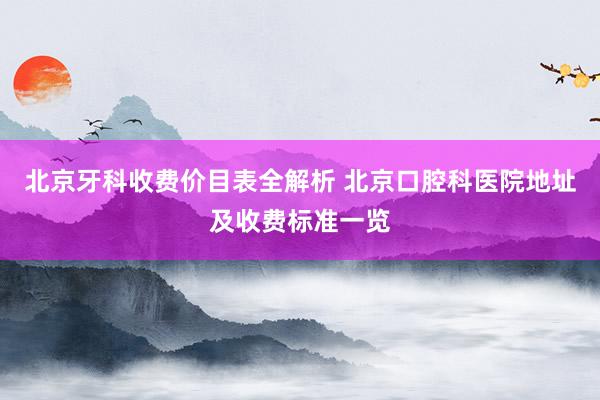 北京牙科收费价目表全解析 北京口腔科医院地址及收费标准一览