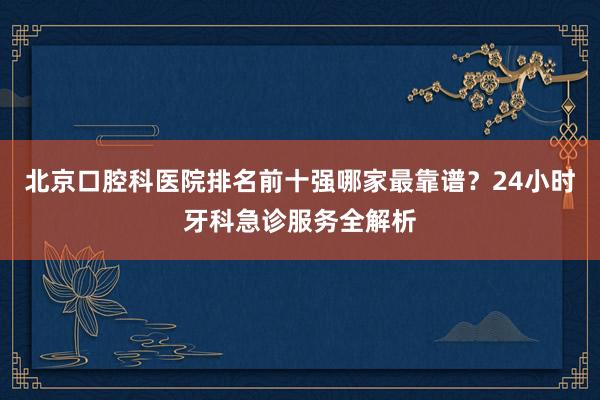 北京口腔科医院排名前十强哪家最靠谱？24小时牙科急诊服务全解析