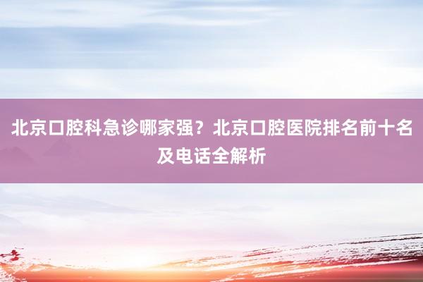北京口腔科急诊哪家强？北京口腔医院排名前十名及电话全解析