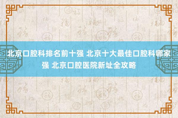 北京口腔科排名前十强 北京十大最佳口腔科哪家强 北京口腔医院新址全攻略