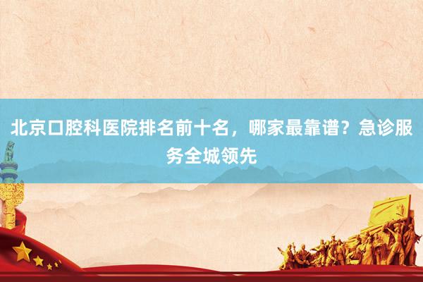 北京口腔科医院排名前十名，哪家最靠谱？急诊服务全城领先