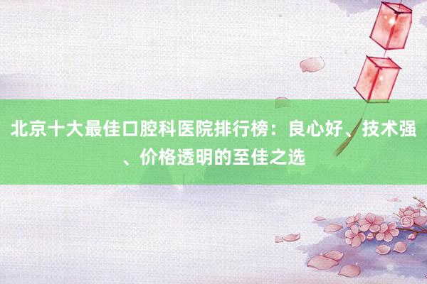 北京十大最佳口腔科医院排行榜：良心好、技术强、价格透明的至佳之选