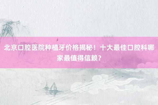 北京口腔医院种植牙价格揭秘！十大最佳口腔科哪家最值得信赖？