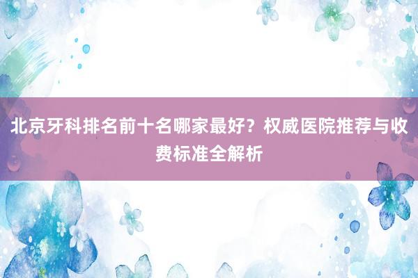 北京牙科排名前十名哪家最好？权威医院推荐与收费标准全解析