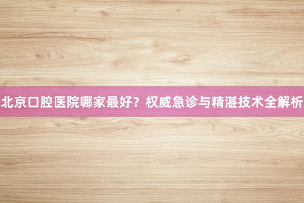 北京口腔医院哪家最好？权威急诊与精湛技术全解析