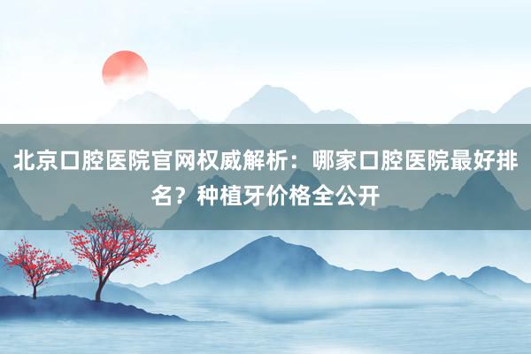 北京口腔医院官网权威解析：哪家口腔医院最好排名？种植牙价格全公开
