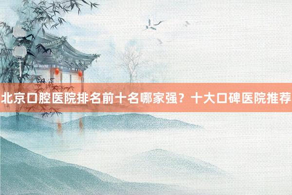 北京口腔医院排名前十名哪家强？十大口碑医院推荐