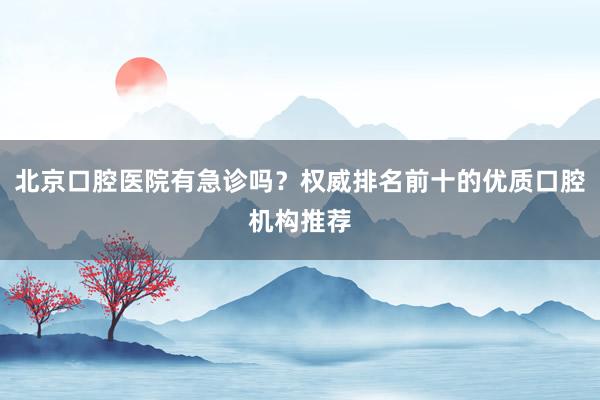 北京口腔医院有急诊吗？权威排名前十的优质口腔机构推荐