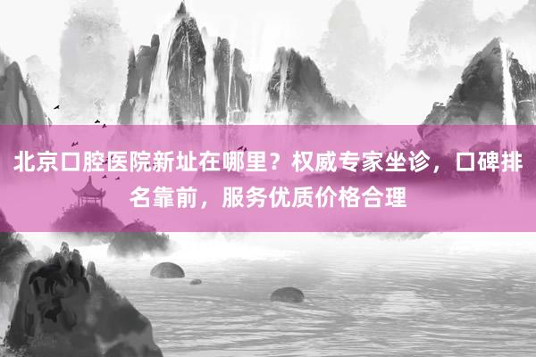 北京口腔医院新址在哪里？权威专家坐诊，口碑排名靠前，服务优质价格合理