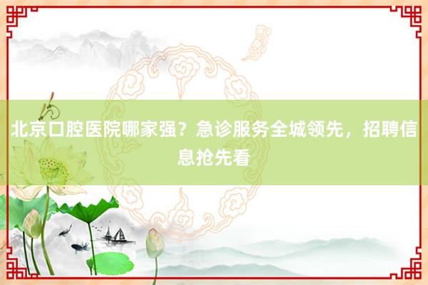 北京口腔医院哪家强？急诊服务全城领先，招聘信息抢先看