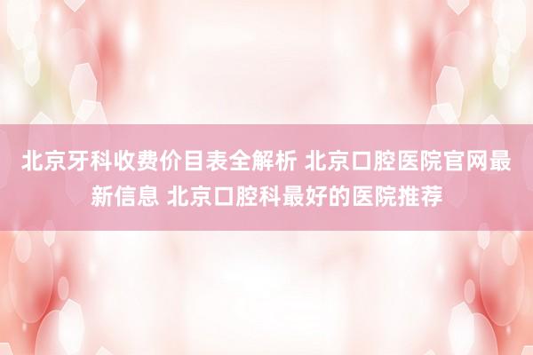 北京牙科收费价目表全解析 北京口腔医院官网最新信息 北京口腔科最好的医院推荐