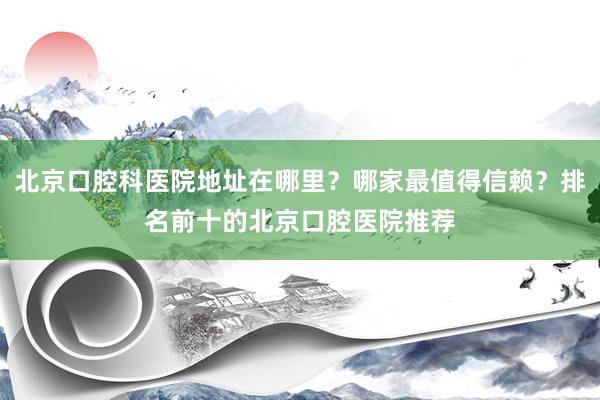北京口腔科医院地址在哪里？哪家最值得信赖？排名前十的北京口腔医院推荐