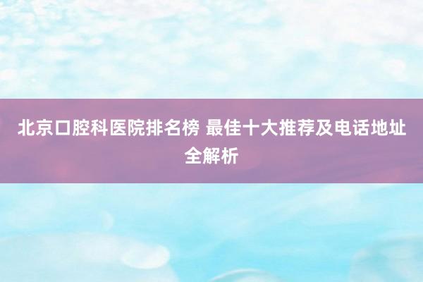 北京口腔科医院排名榜 最佳十大推荐及电话地址全解析