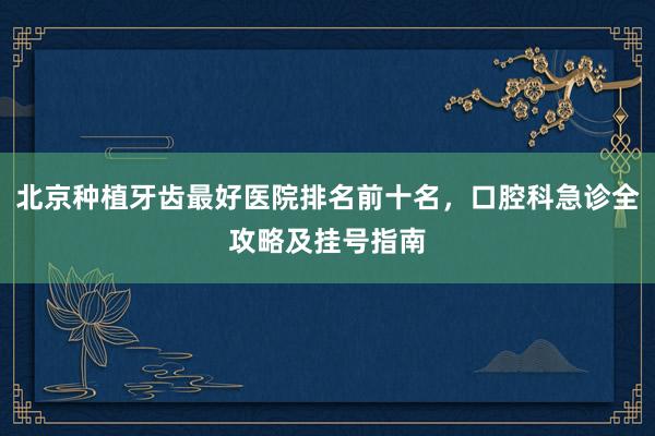 北京种植牙齿最好医院排名前十名，口腔科急诊全攻略及挂号指南