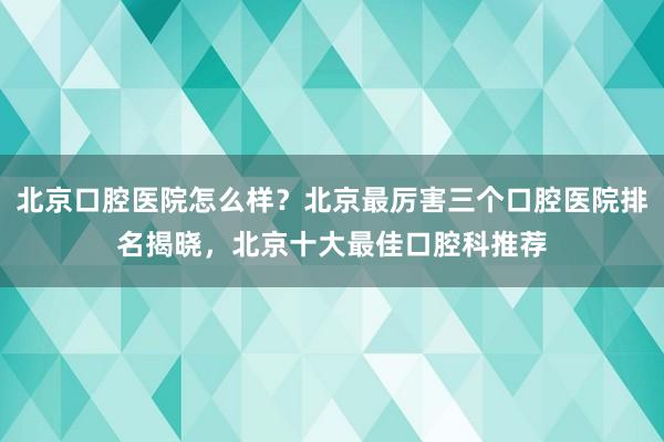 北京口腔医院怎么样？北京最厉害三个口腔医院排名揭晓，北京十大最佳口腔科推荐
