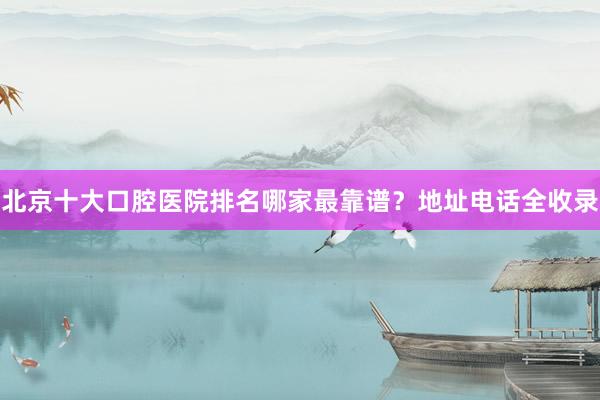 北京十大口腔医院排名哪家最靠谱？地址电话全收录