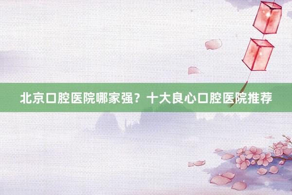 北京口腔医院哪家强？十大良心口腔医院推荐