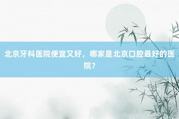北京牙科医院便宜又好，哪家是北京口腔最好的医院？