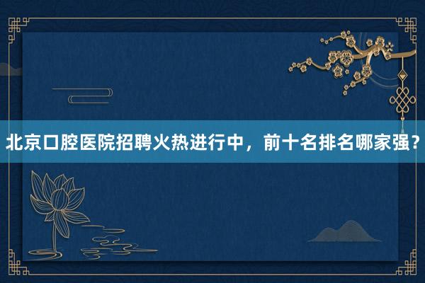 北京口腔医院招聘火热进行中，前十名排名哪家强？