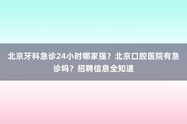 北京牙科急诊24小时哪家强？北京口腔医院有急诊吗？招聘信息全知道