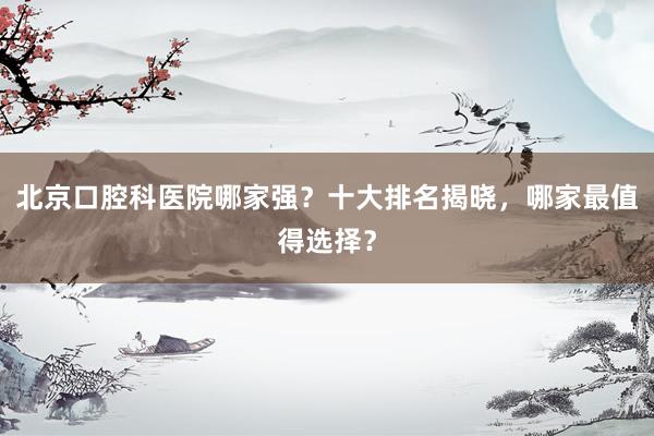 北京口腔科医院哪家强？十大排名揭晓，哪家最值得选择？