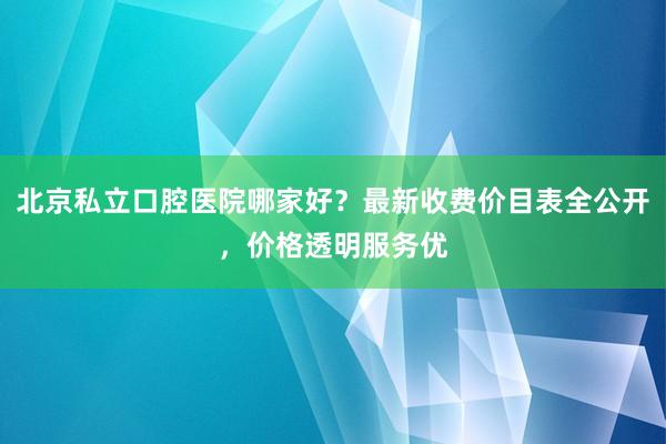 北京私立口腔医院哪家好？最新收费价目表全公开，价格透明服务优