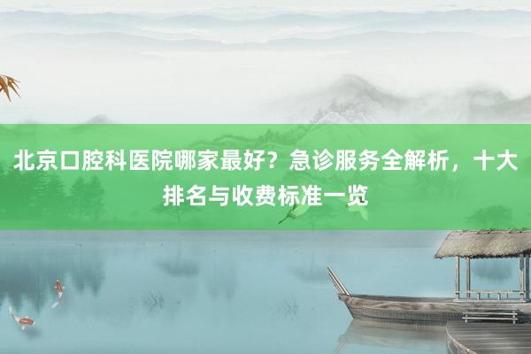 北京口腔科医院哪家最好？急诊服务全解析，十大排名与收费标准一览