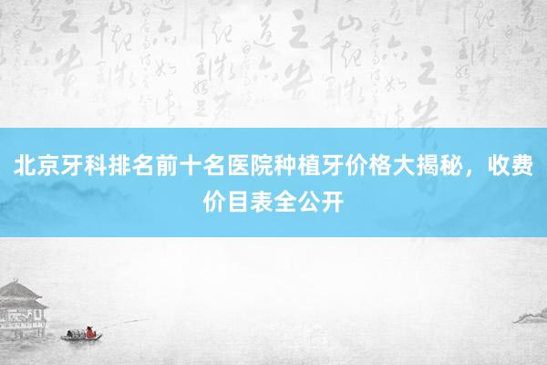 北京牙科排名前十名医院种植牙价格大揭秘，收费价目表全公开