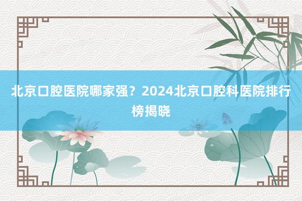 北京口腔医院哪家强？2024北京口腔科医院排行榜揭晓