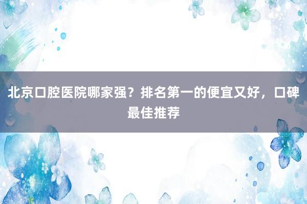北京口腔医院哪家强？排名第一的便宜又好，口碑最佳推荐