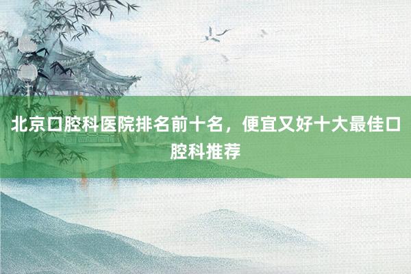 北京口腔科医院排名前十名，便宜又好十大最佳口腔科推荐