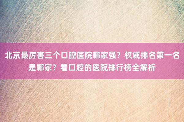 北京最厉害三个口腔医院哪家强？权威排名第一名是哪家？看口腔的医院排行榜全解析