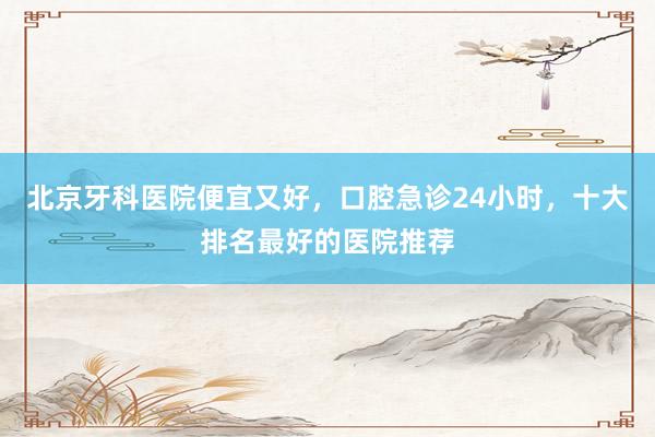北京牙科医院便宜又好，口腔急诊24小时，十大排名最好的医院推荐