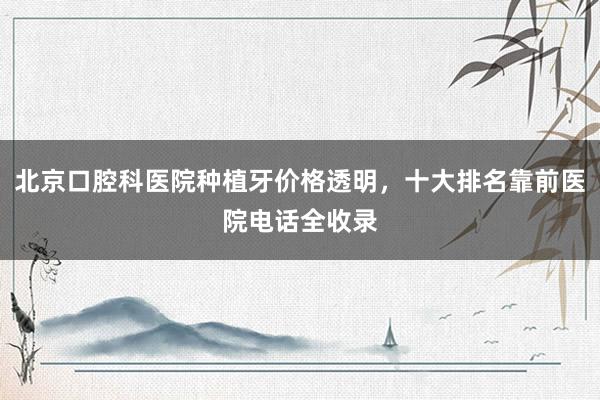 北京口腔科医院种植牙价格透明，十大排名靠前医院电话全收录