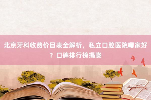 北京牙科收费价目表全解析，私立口腔医院哪家好？口碑排行榜揭晓