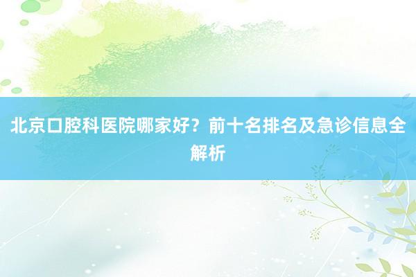 北京口腔科医院哪家好？前十名排名及急诊信息全解析