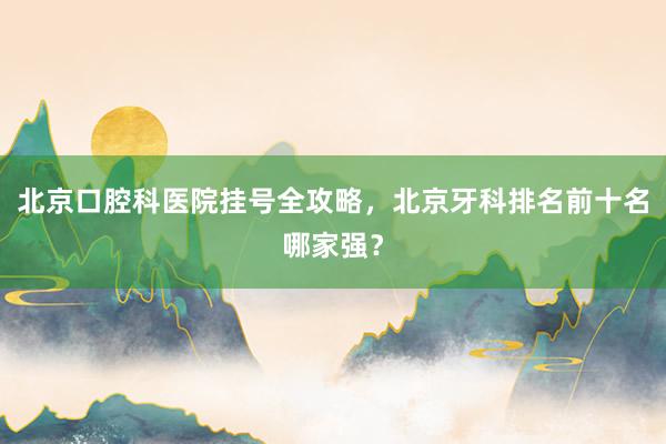 北京口腔科医院挂号全攻略，北京牙科排名前十名哪家强？
