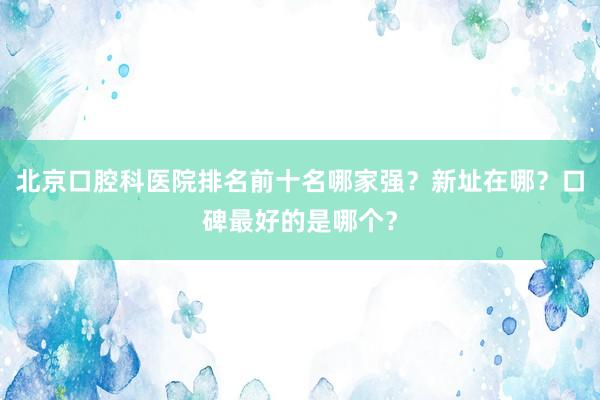 北京口腔科医院排名前十名哪家强？新址在哪？口碑最好的是哪个？