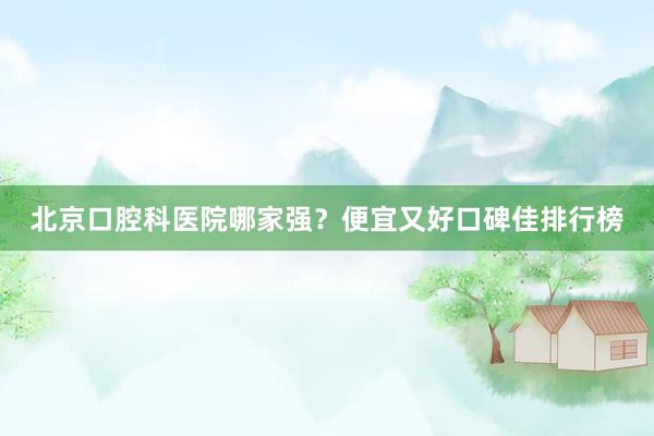 北京口腔科医院哪家强？便宜又好口碑佳排行榜