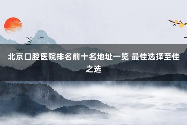 北京口腔医院排名前十名地址一览 最佳选择至佳之选